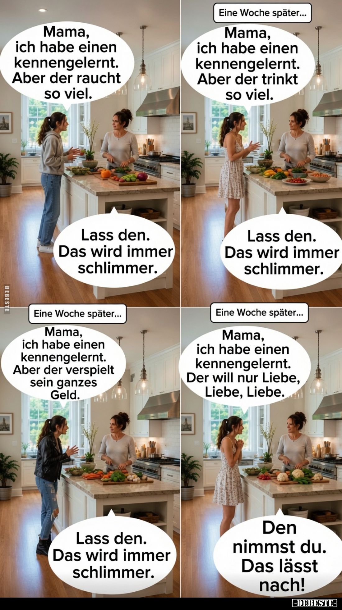 Mama, ich habe einen kennengelernt. Aber der raucht so viel.
Lass den. Das wird immer schlimmer.
Eine Woche später...
Ma...