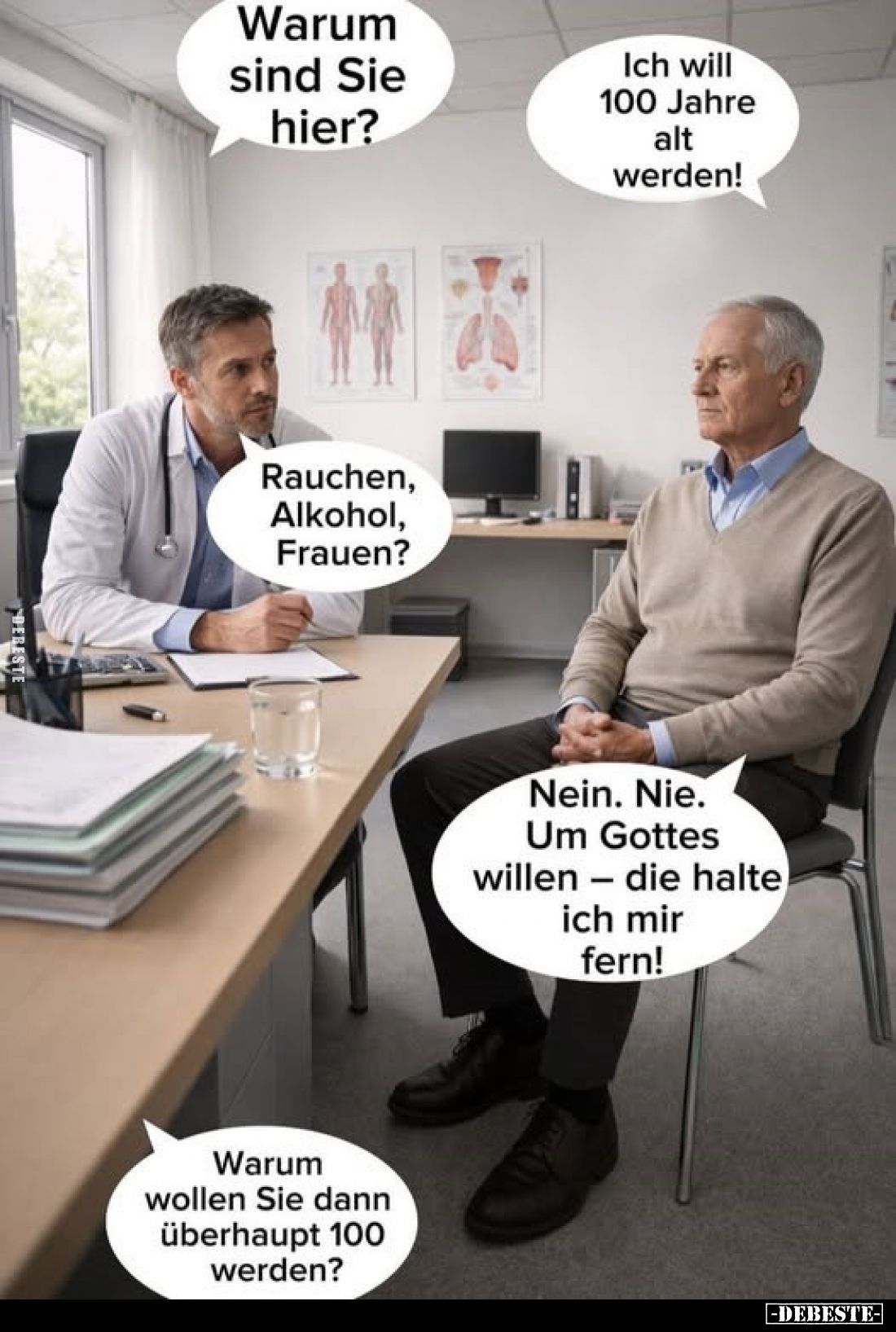 Warum sind Sie hier?
-
Ich will 100 Jahre alt werden!
-
Rauchen, Alkohol, Frauen?
-
Nein. Nie. Um Gottes willen - die h...