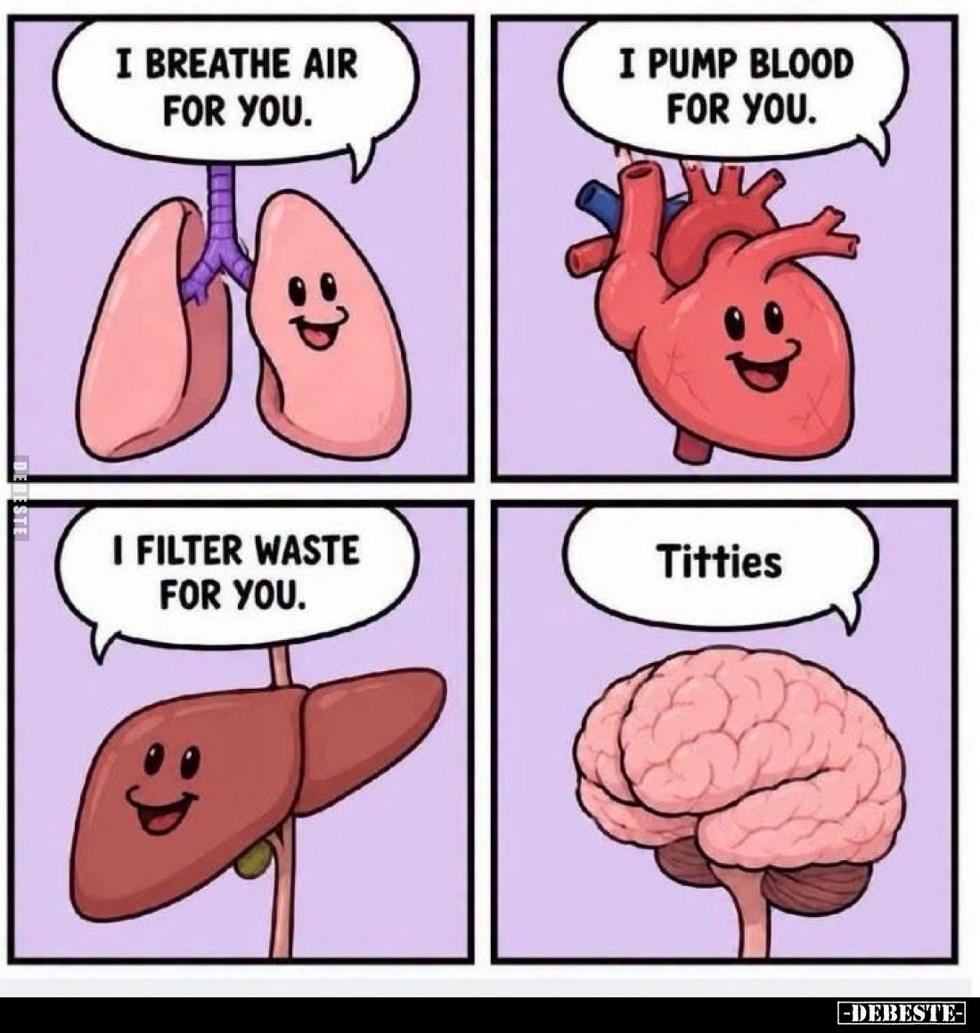 Ich atme Luft für dich.
-
Ich pumpe Blut für dich.
-
Ich filtere Abfall für dich.
-
Titties.