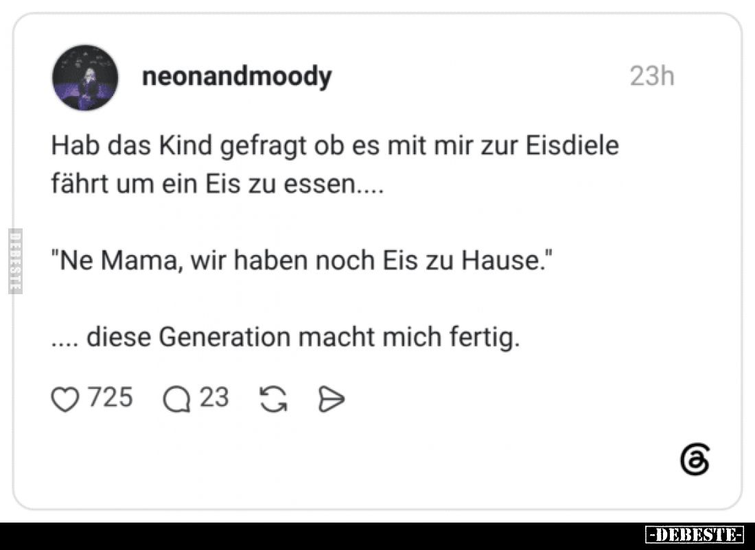 Hab das Kind gefragt ob es mit mir zur Eisdiele fährt um ein Eis zu essen....
"Ne Mama, wir haben noch Eis zu Hause.&qu...