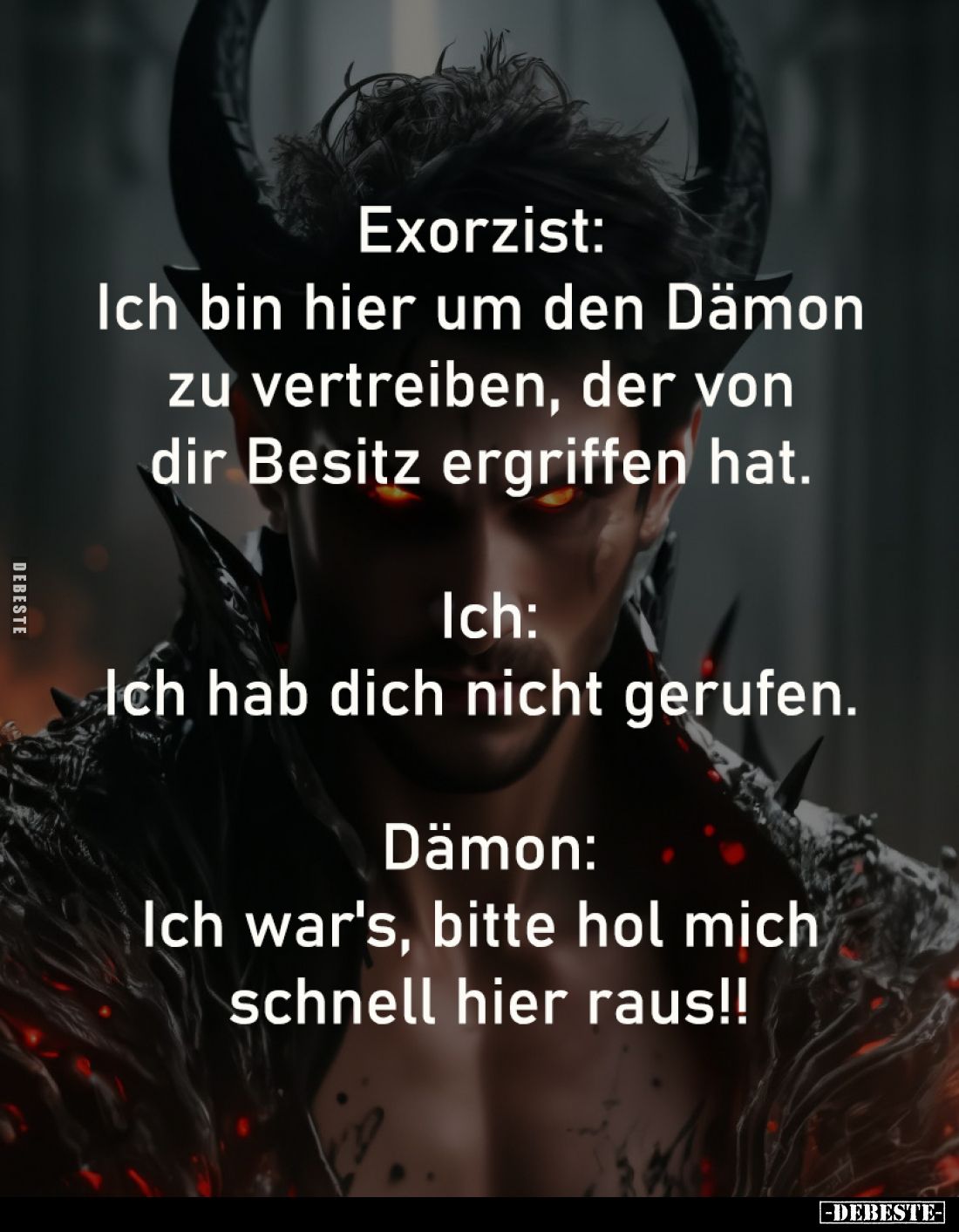 Exorzist: 
Ich bin hier um den Dämon 
zu vertreiben, der von 
dir Besitz ergriffen hat. -

Ich:
Ich hab dich nicht geru...