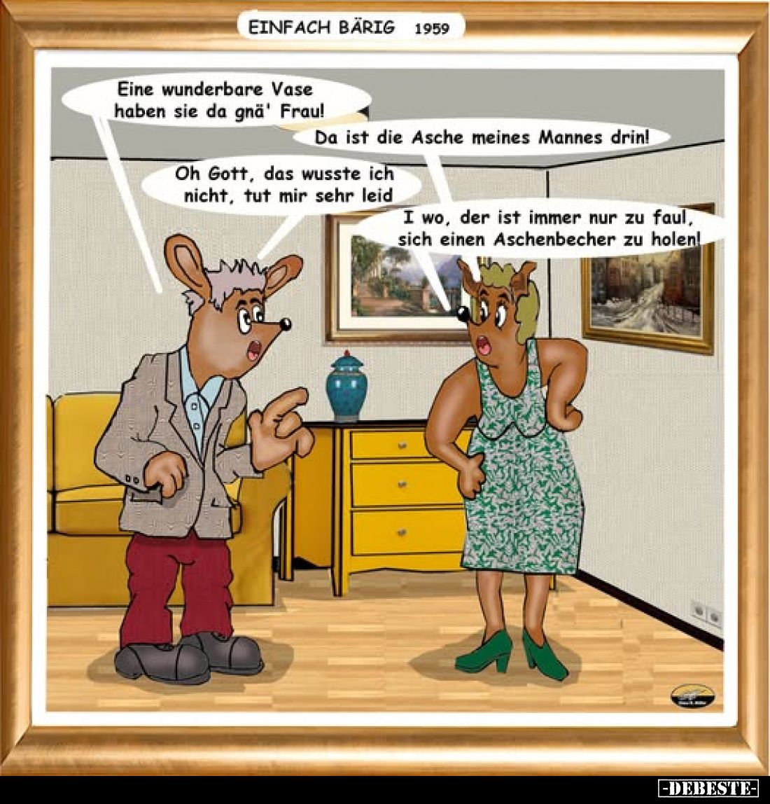 Eine wunderbare Vase haben sie da gna' Frau!
-
Da ist die Asche meines Mannes drin!
-
Oh Gott, das wusste ich nicht, tut ...