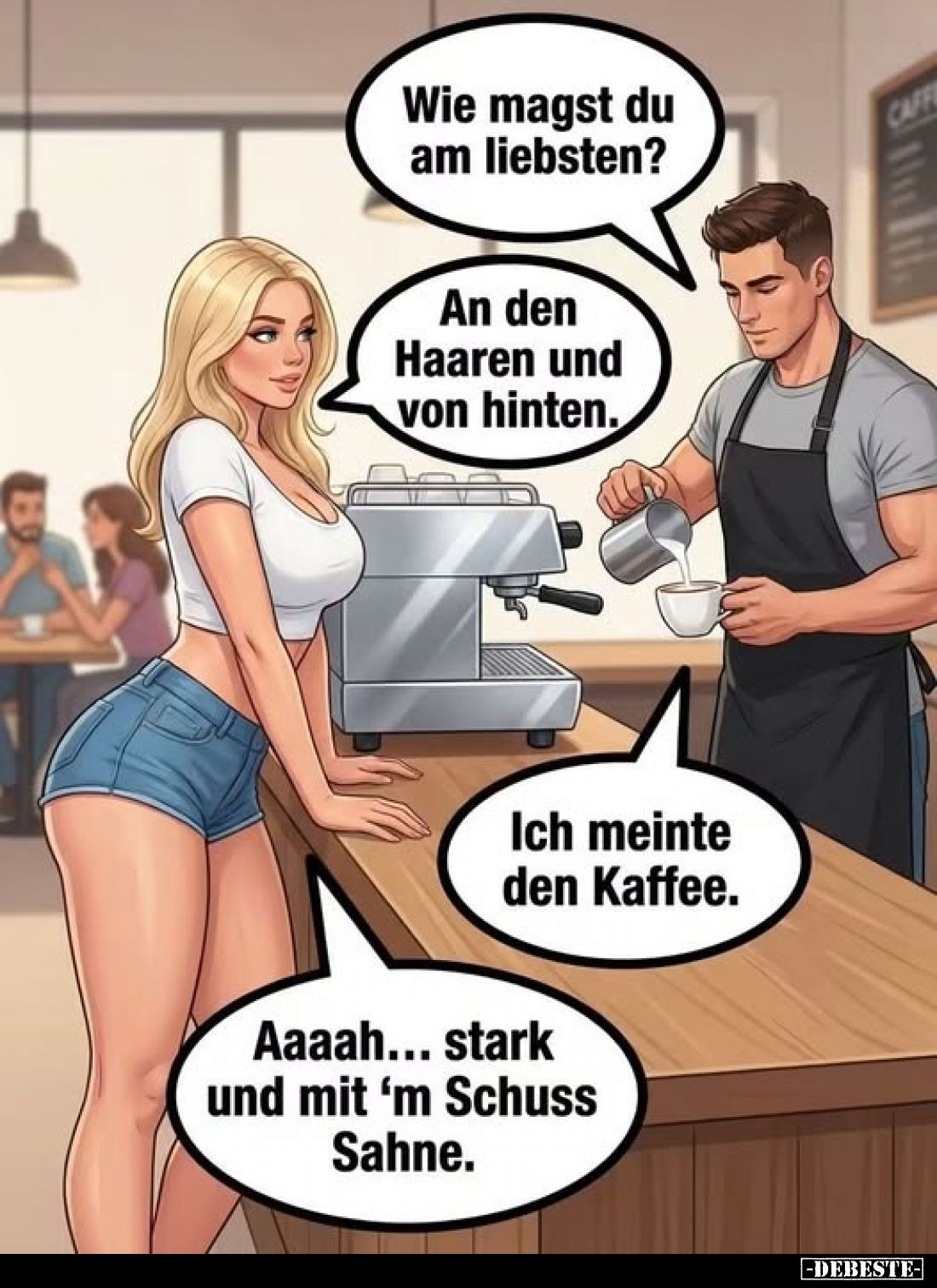 Wie magst du am liebsten?
-
An den Haaren und von hinten.
-
Ich meinte den Kaffee. 
-
Aaaah... stark und mit "m Sc...