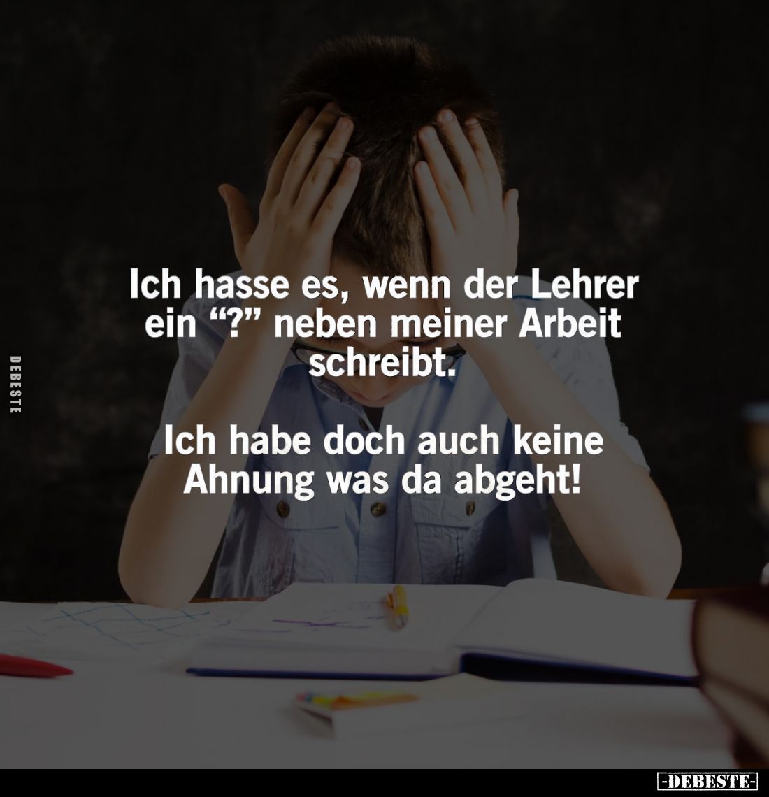 Ich hasse es, wenn der Lehrer ein "?" neben meiner Arbeit schreibt.
Ich habe doch auch keine Ahnung was da abgeht!