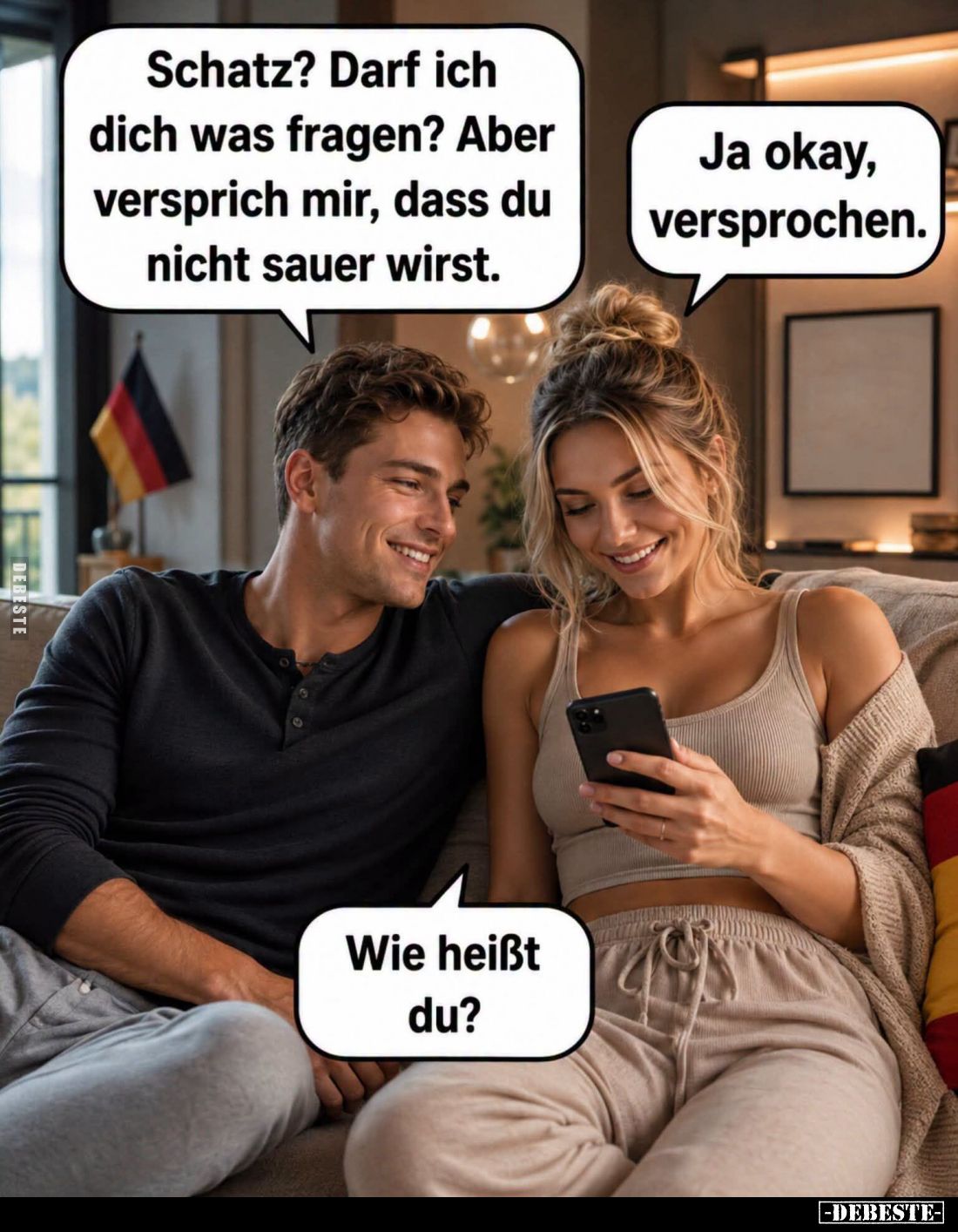 Schatz? Darf ich dich was fragen? Aber versprich mir, dass du nicht sauer wirst. -
Ja okay, versprochen. -
Wie heißt du?