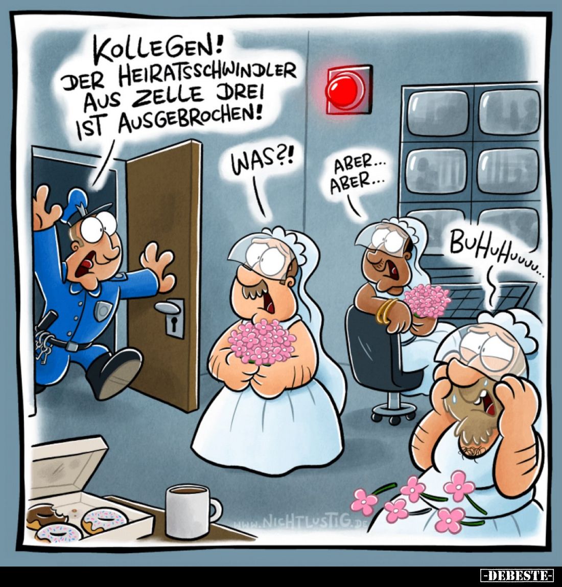 Kollegen! Der Heiratsschwindler aus Zelle drei ist ausgebrochen!
Was?!
Aber...Aber...
Buhuhuuuu...
