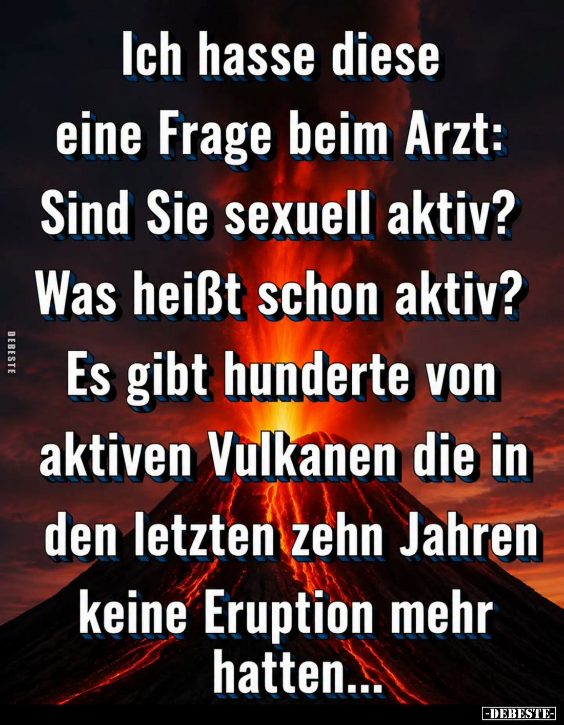 Ich hasse diese
eine Frage beim Arzt:
Sind Sie sexuell aktiv?
Was heißt schon aktiv?
Es gibt hunderte von aktiven Vulkane...