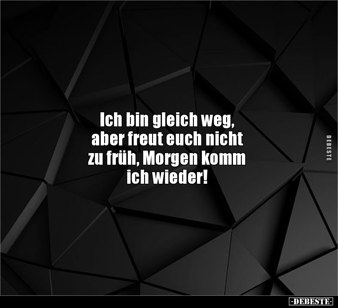 Ich bin gleich weg,
aber freut euch nicht
zu früh, Morgen komm
ich wieder!