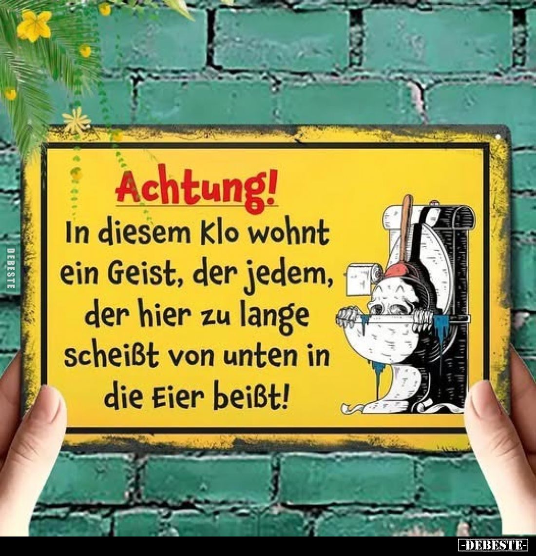 Achtung!
In diesem Klo wohnt ein Geist, der jedem, der hier zu lange scheißt von unten in die Eier beißt!