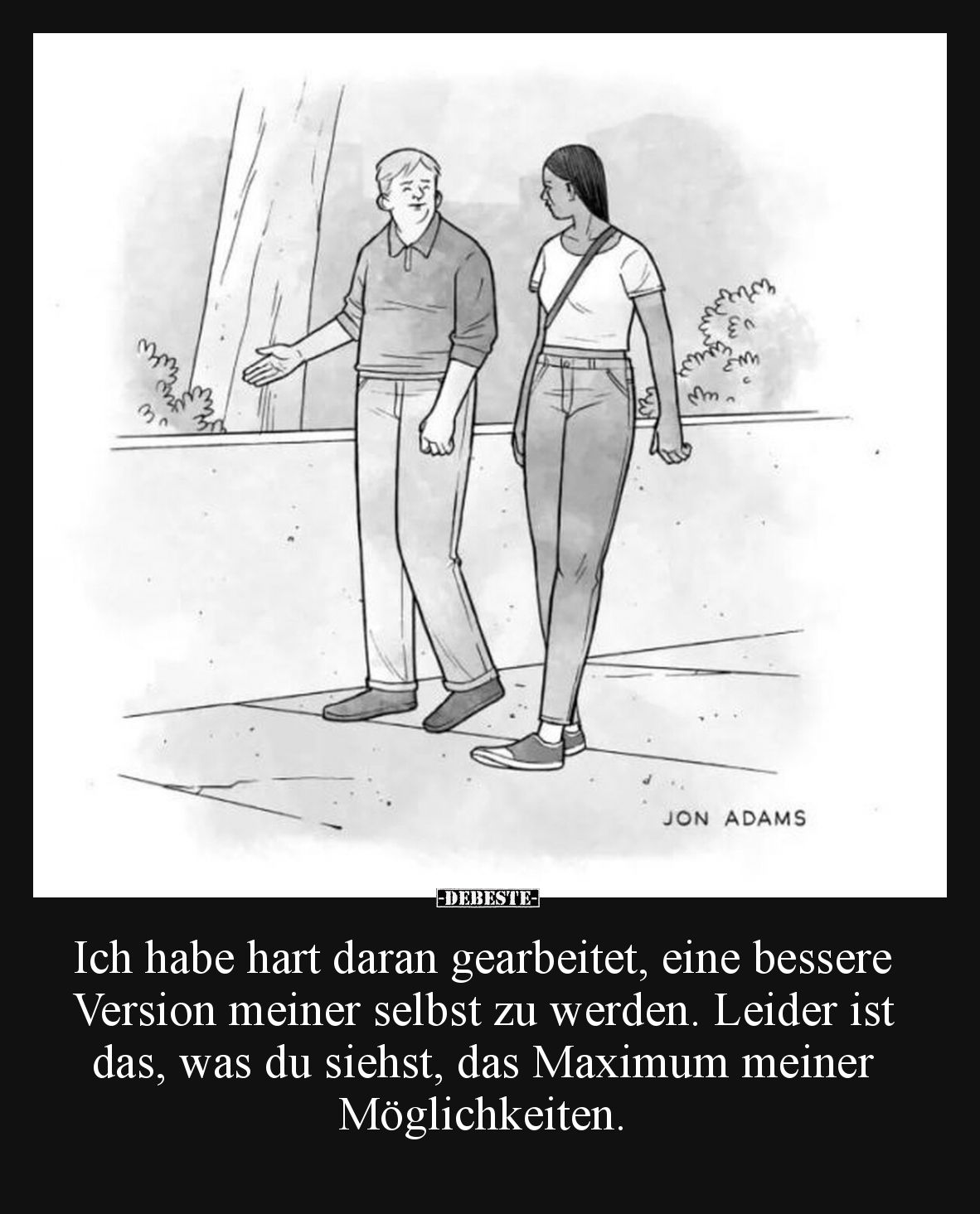Ich habe hart daran gearbeitet, eine bessere Version meiner selbst zu werden. Leider ist das, was du siehst, das Maximum mein...
