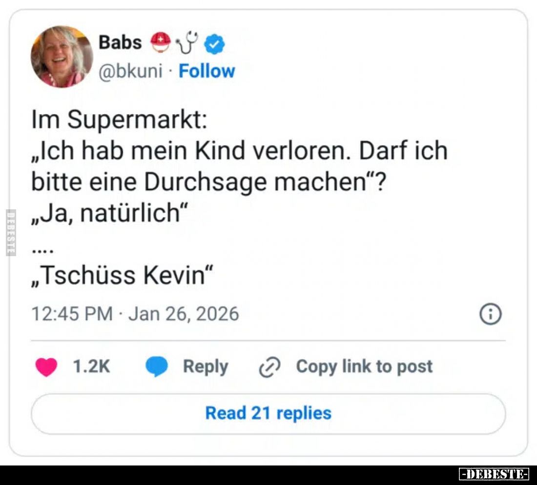 Im Supermarkt:
„Ich hab mein Kind verloren. Darf ich bitte eine Durchsage machen"?
„Ja, natürlich"
....
„Tschüs...