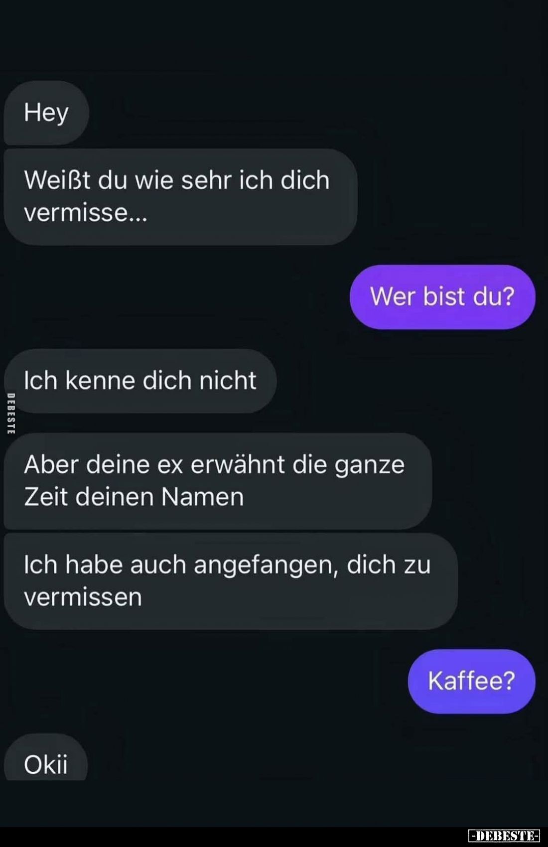 Hey.
 -
Weißt du wie sehr ich dich vermisse...
-
Wer bist du?
-
Ich kenne dich nicht.
-
Aber deine Ex erwähnt die gan...