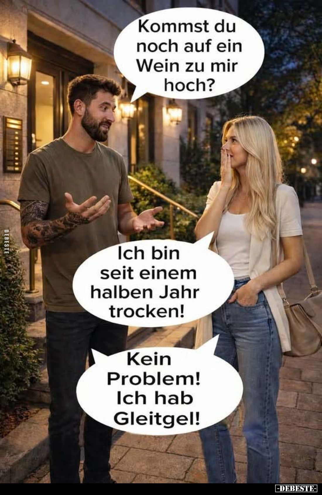 Kommst du noch auf ein Wein zu mir hoch?
Ich bin seit einem halben Jahr trocken!
Kein Problem!
Ich hab Gleitgel!