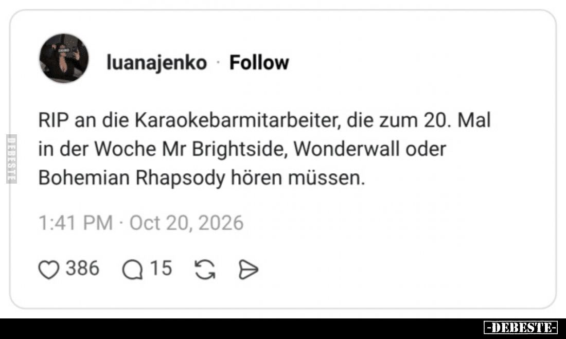 RIP an die Karaokebarmitarbeiter, die zum 20. Mal
in der Woche Mr Brightside, Wonderwall oder
Bohemian Rhapsody hören müsse...