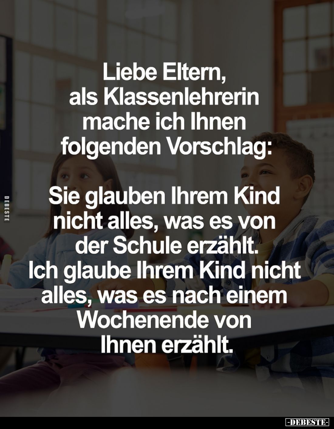 Liebe Eltern, als Klassenlehrerin mache ich Ihnen folgenden Vorschlag:
Sie glauben Ihrem Kind nicht alles, was es von der Sc...