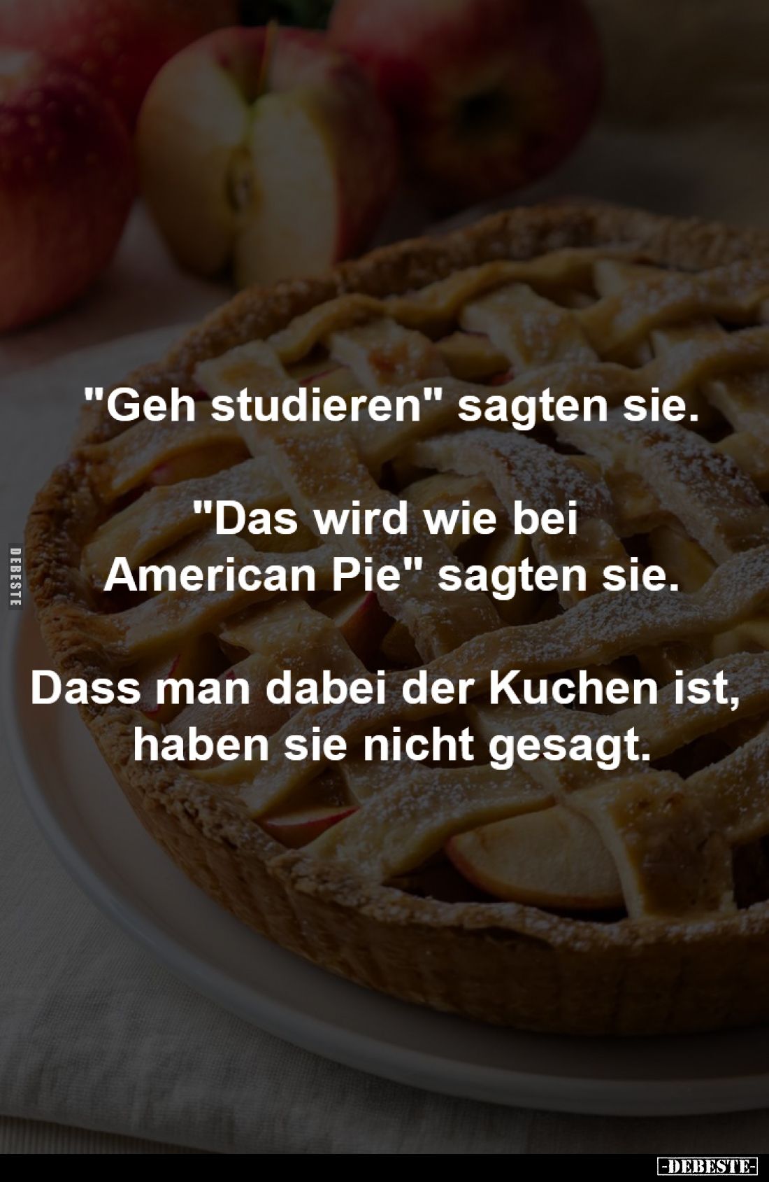"Geh studieren" sagten sie.

"Das wird wie bei 
American Pie" sagten sie.

Dass man dabei der Kuchen...