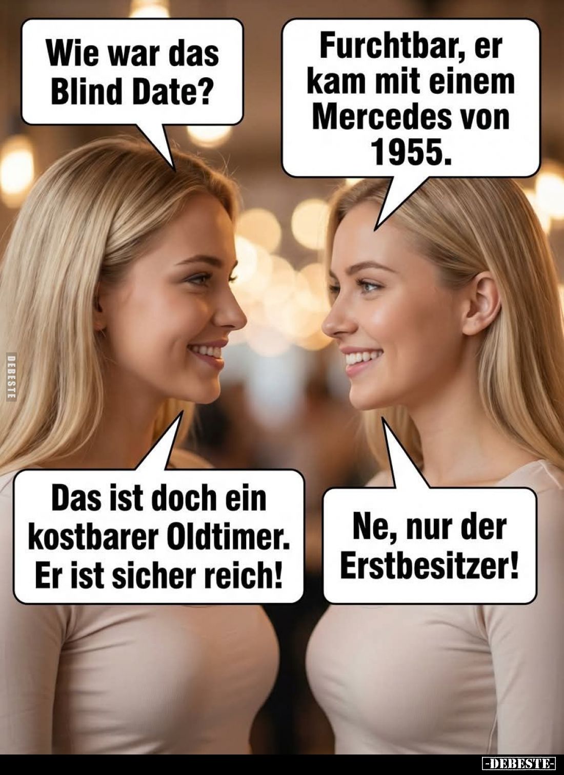Wie war das Blind Date? -
Furchtbar, er kam mit einem Mercedes von 1955. -
Das ist doch ein kostbarer Oldtimer. Er ist sich...