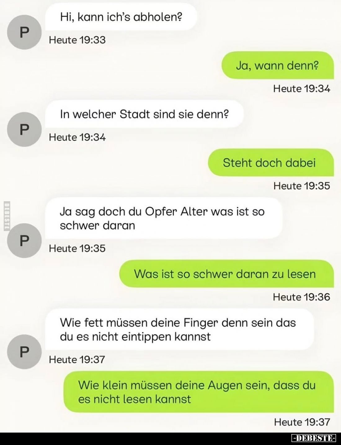 Hi, kann ich's abholen?
-
Ja, wann denn?
-
In welcher Stadt sind sie denn?
- Steht doch dabei.
-
Ja sag doch du Opfer ...