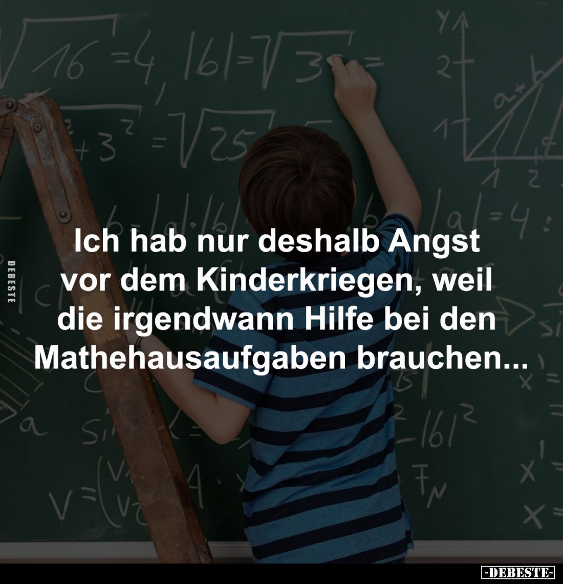 Ich hab nur deshalb Angst 
vor dem Kinderkriegen, weil 
die irgendwann Hilfe bei den 
Mathehausaufgaben brauchen...