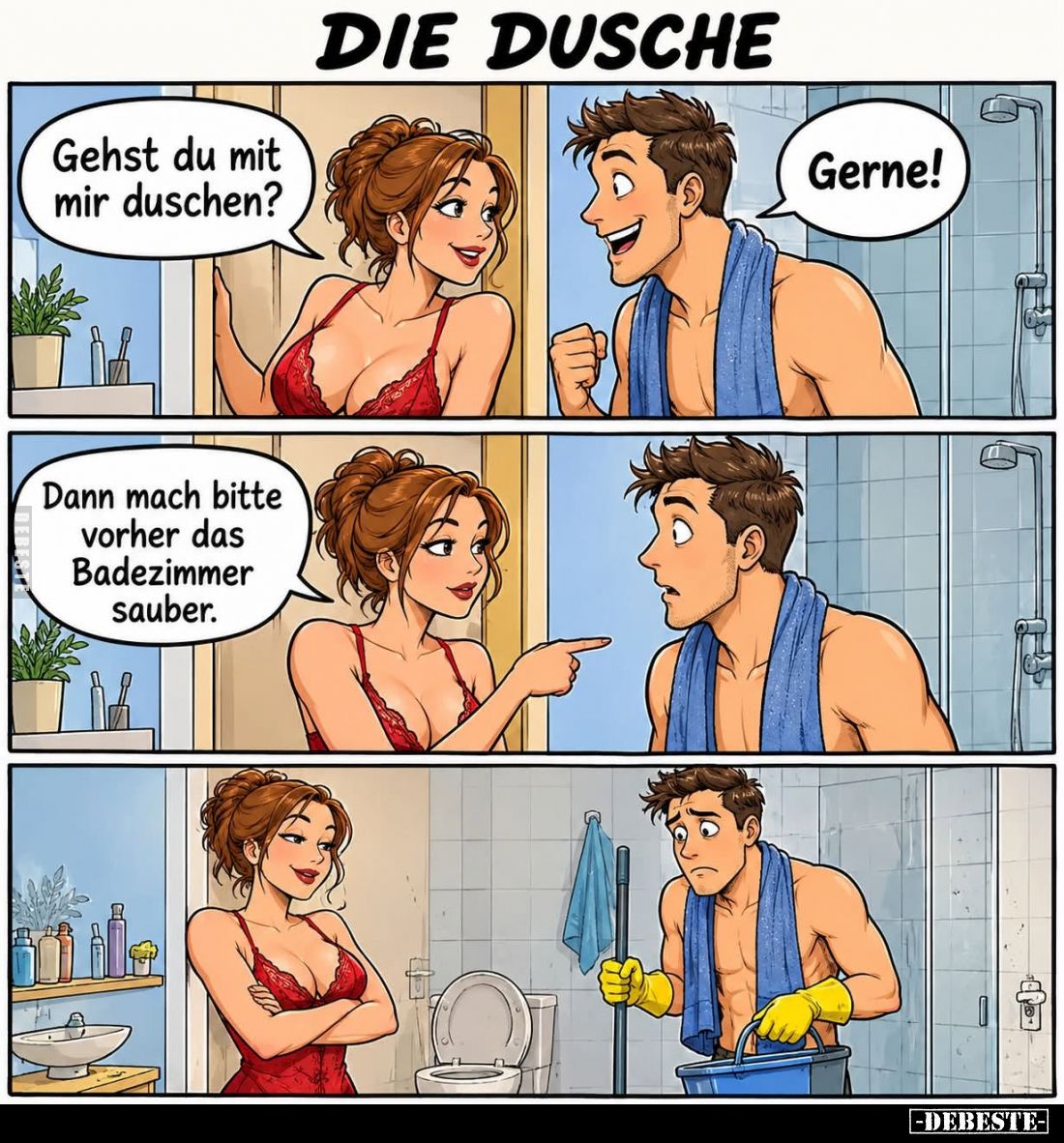 Die Dusche. - 
Gehst du mit mir duschen? -
Gerne! -
Dann mach bitte vorher das Badezimmer sauber.