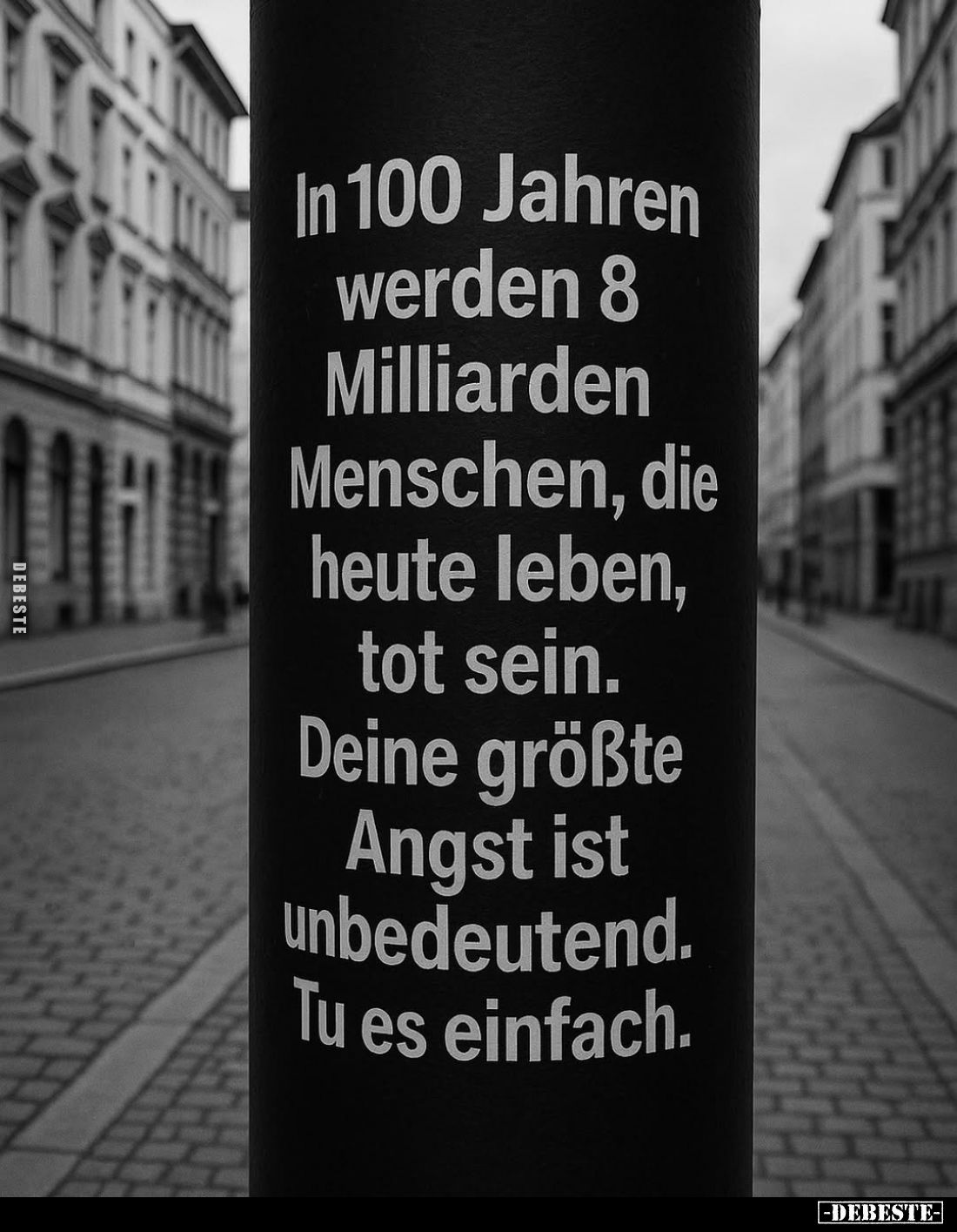 In 100 Jahren werden 8 Milliarden Menschen, die heute leben, tot sein.
Deine größte Angst ist unbedeutend. Tu es einfach.