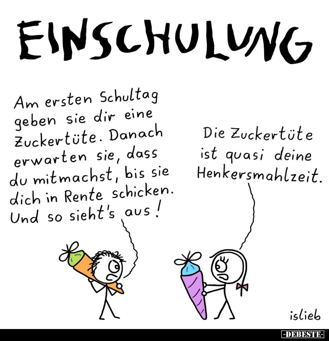 Einschulung.
Am ersten Schultag geben sie dir eine Zuckertüte. Danach erwarten sie, dass du mitmachst, bis sie dich in Rente...