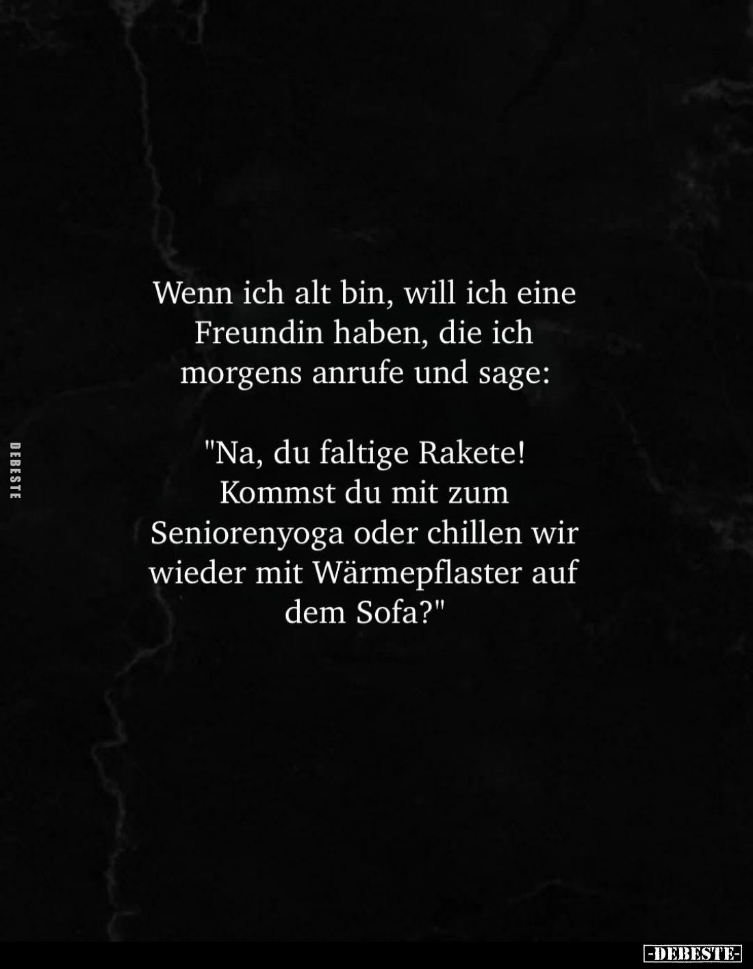Wenn ich alt bin, will ich eine
Freundin haben, die ich morgens anrufe und sage:
"Na, du faltige Rakete!
Kommst du ...