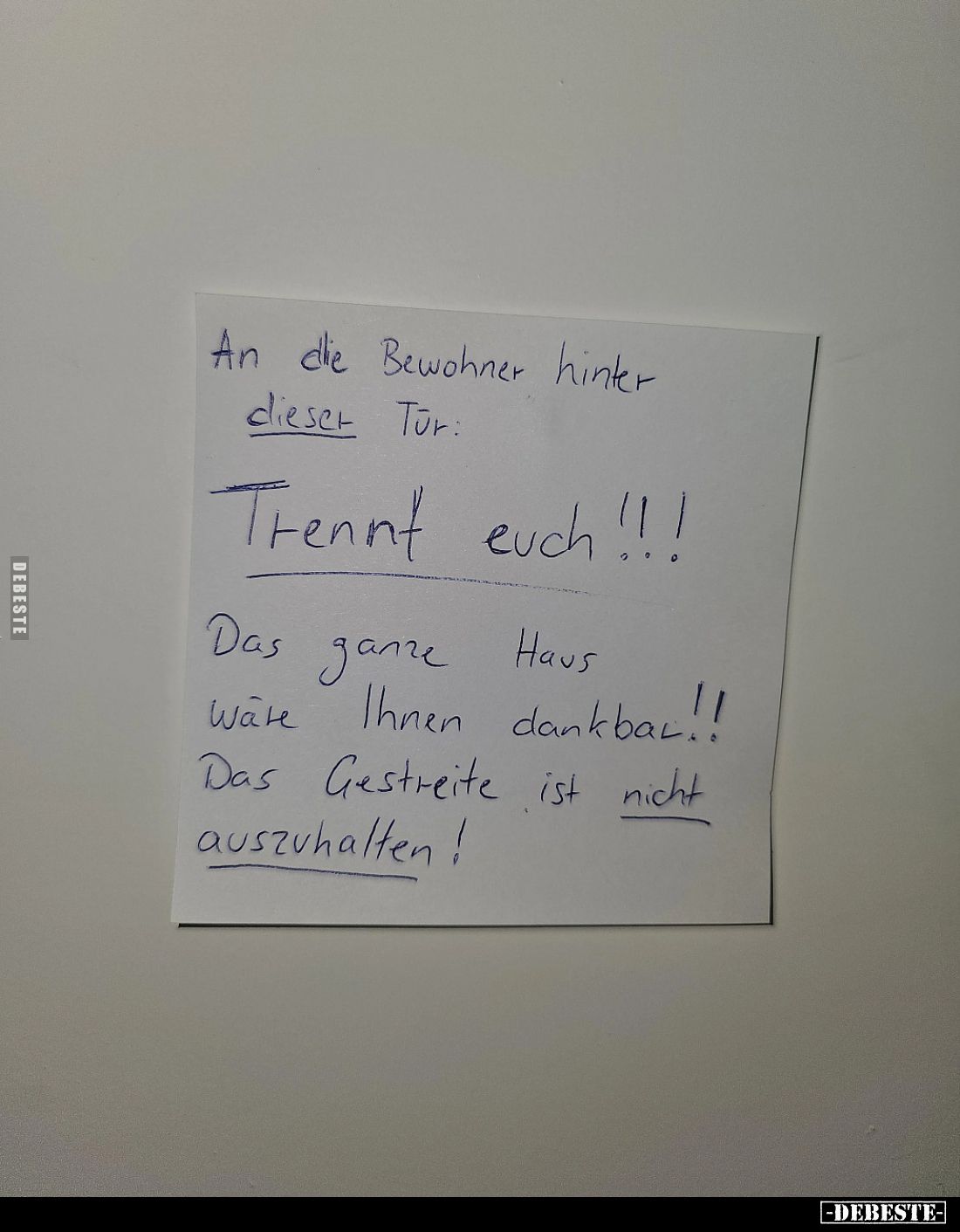 An die Bewohner hinter dieser Tür.
Trennt euch!!!
Das ganze Haus wäre Ihnen dankbar!!
Das Gestreite ist nicht auszuhalten!...