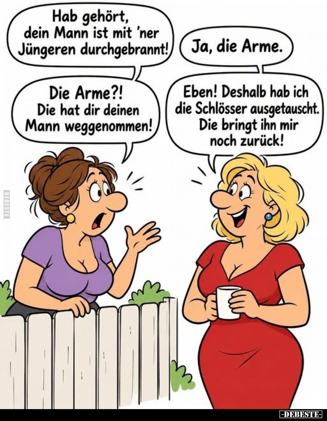 Hab gehört, dein Mann ist mit 'ner Jüngeren durchgebrannt! -
Ja, die Arme. -
Die Arme?! -
Die hat dir deinen Mann weggenom...