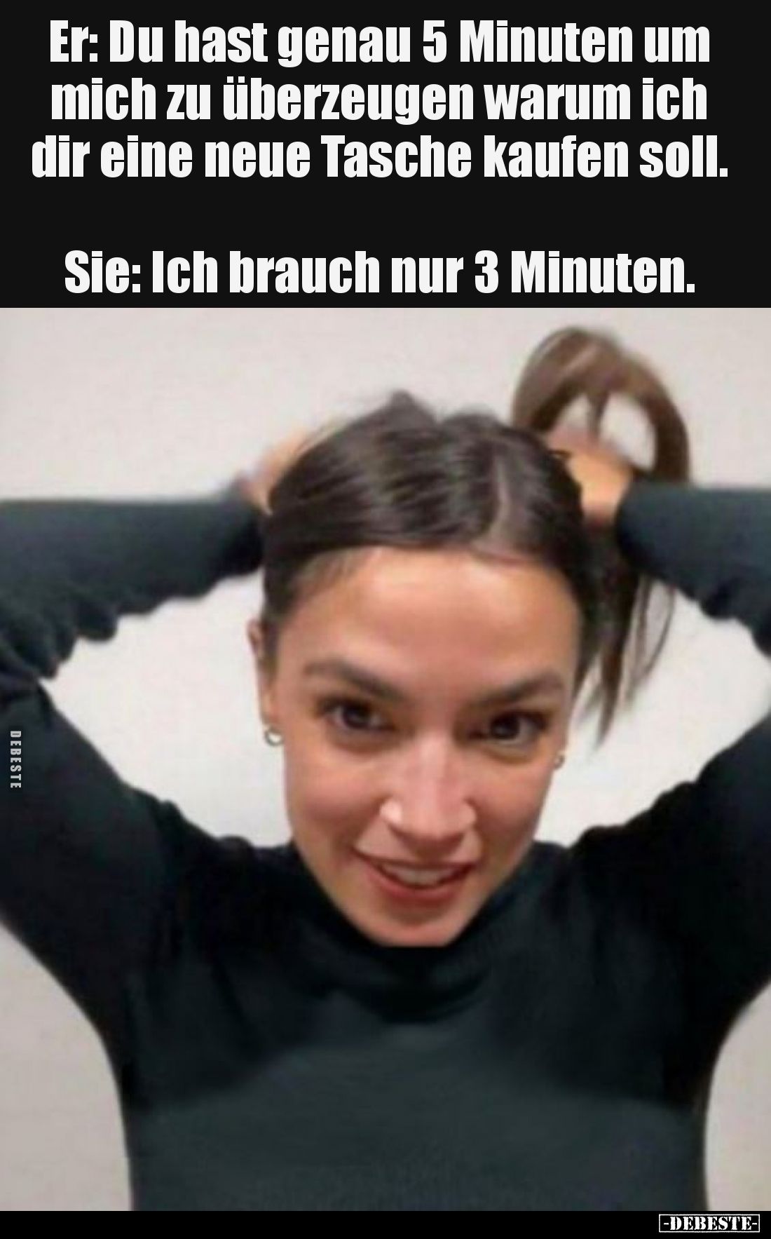 Er: Du hast genau 5 Minuten um mich zu überzeugen warum ich dir eine neue Tasche kaufen soll. Sie: Ich brauch nur 3 Minuten.