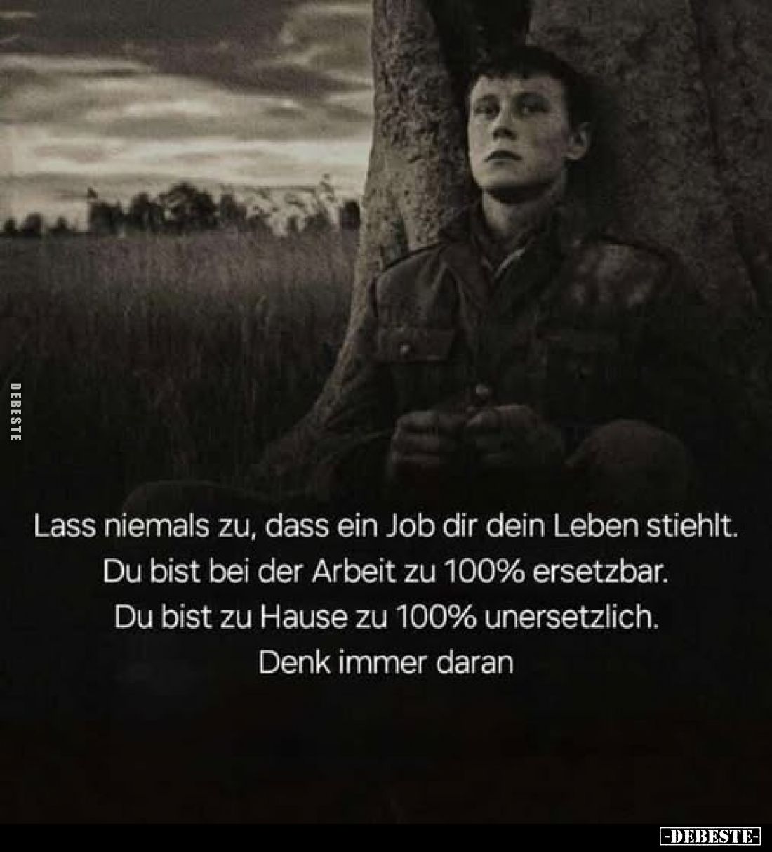 Lass niemals zu, dass ein Job dir dein Leben stiehlt. 
Du bist bei der Arbeit zu 100% ersetzbar. 
Du bist zu Hause zu 100% ...