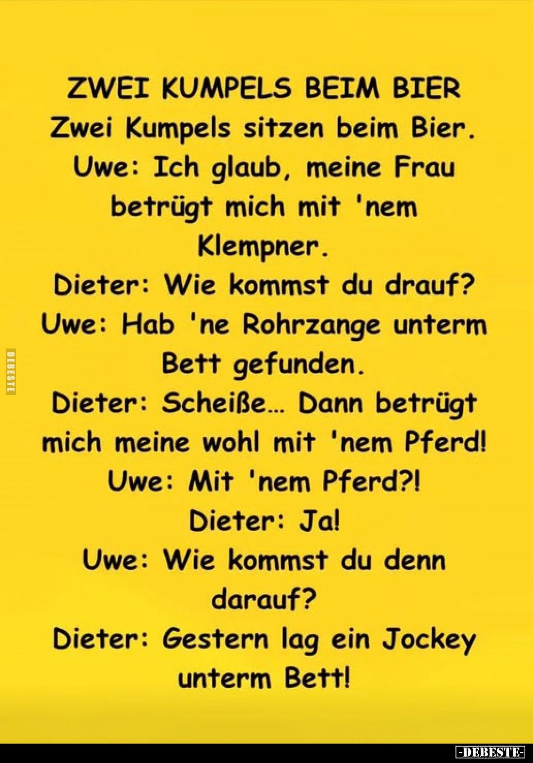 Zwei Kumpels beim Bier - Zwei Kumpels sitzen beim Bier.
Uwe: Ich glaub, meine Frau betrügt mich mit 'nem Klempner.
Dieter: ...