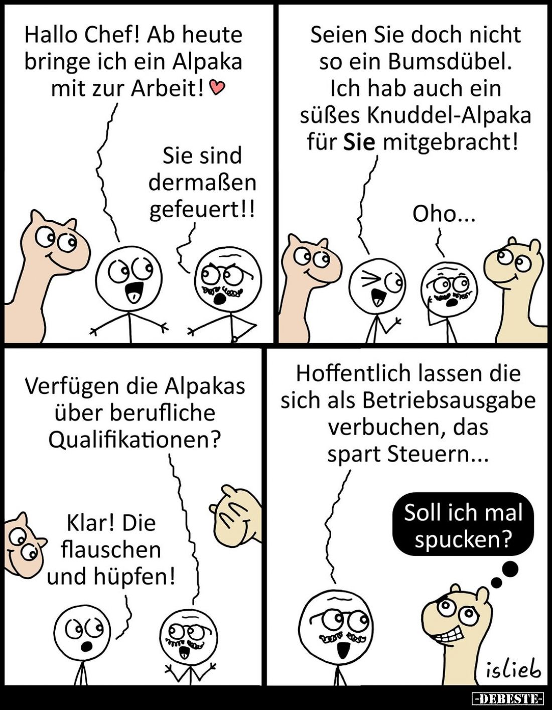 Hallo Chef! Ab heute bringe ich ein Alpaka mit zur Arbeit!
Sie sind dermaßen gefeuert!!
Seien Sie doch nicht so ein Bumsdüb...
