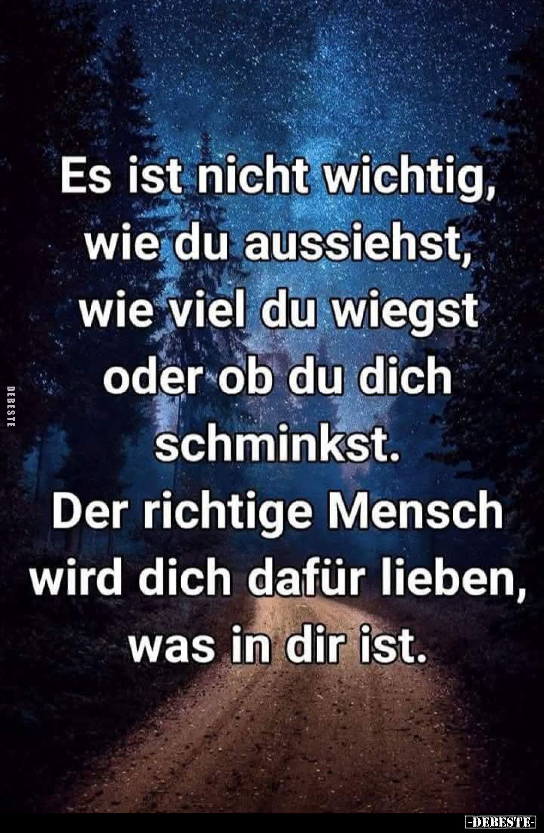 Es ist nicht wichtig, wie du aussiehst, wie viel du wiegst oder ob du dich schminkst.
Der richtige Mensch wird dich dafür li...