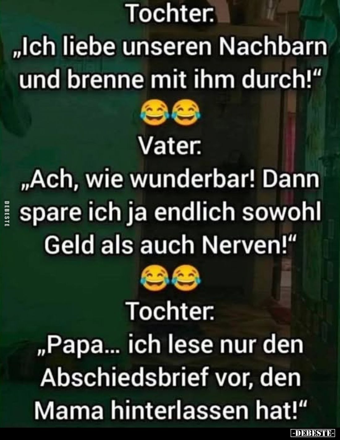 Tochter:
„Ich liebe unseren Nachbarn und brenne mit ihm durch!“
Vater:
„Ach, wie wunderbar! Dann spare ich ja endlich so...