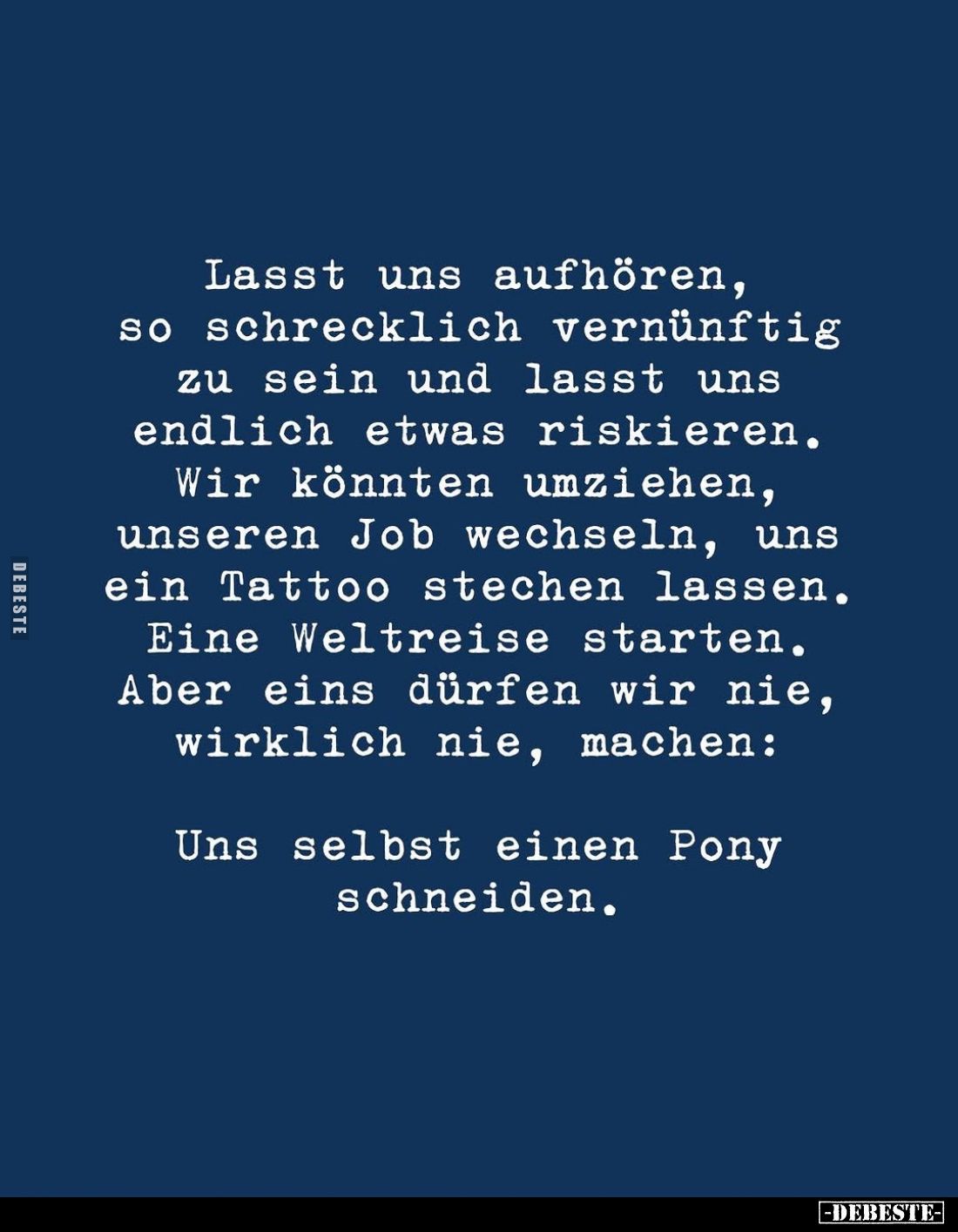 Lasst uns aufhören, so schrecklich vernünftig zu sein und lasst uns endlich etwas riskieren.
Wir könnten umziehen, unseren J...