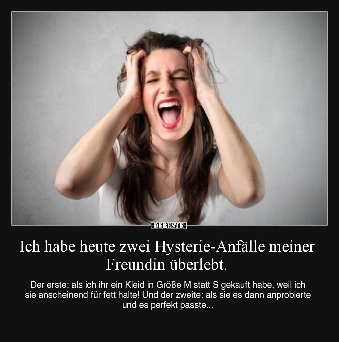 Ich habe heute zwei Hysterie-Anfälle meiner Freundin überlebt.

Der erste: als ich ihr ein Kleid in Größe M statt S gekauft...