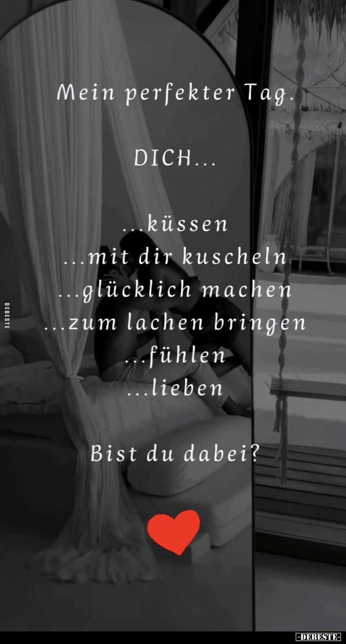 Mein perfekter Tag.
DICH...
küssen;
mit dir kuscheln;
glücklich machen;
zum lachen bringen;
fühlen;
lieben.
Bist du d...