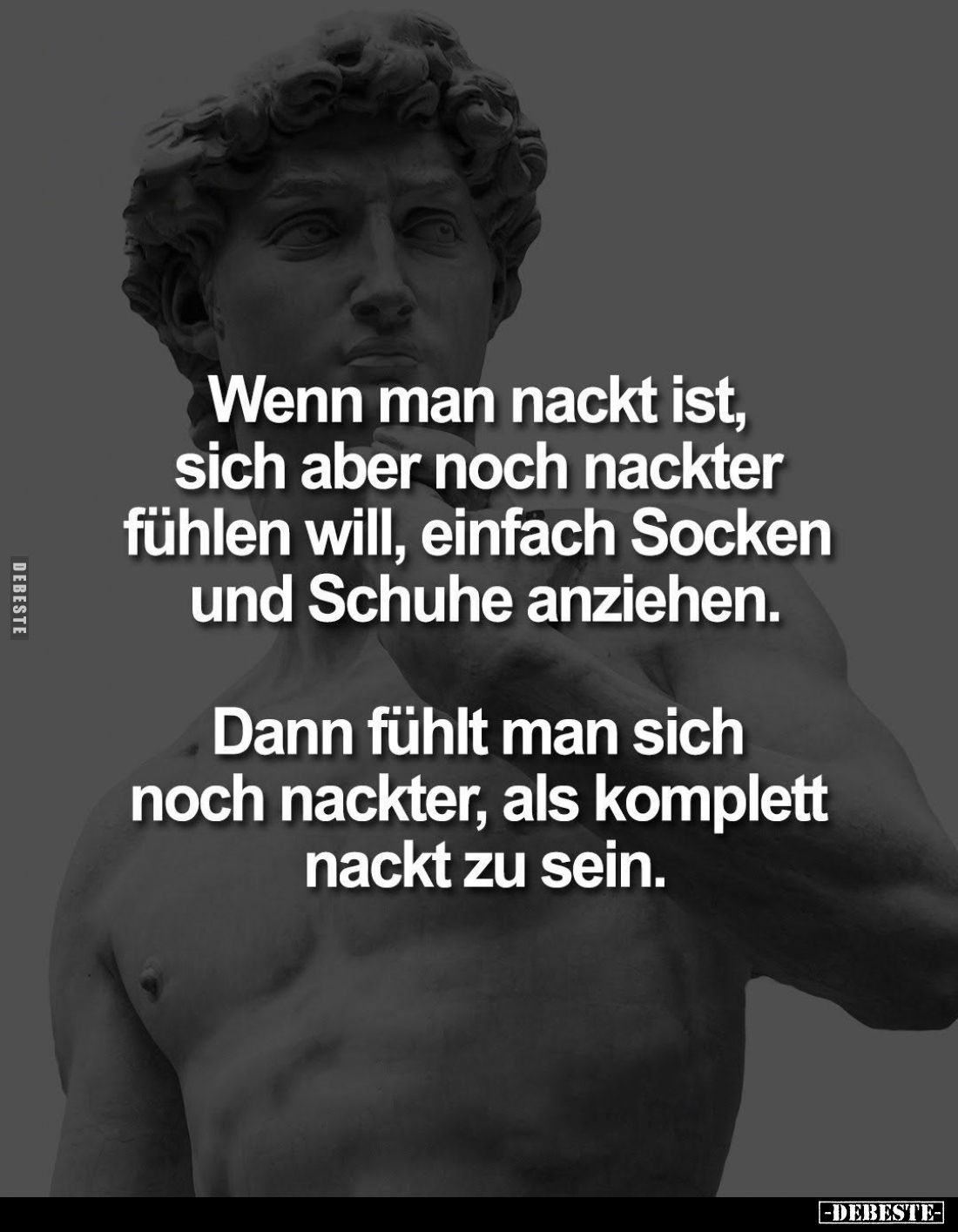 Wenn man nackt ist, sich aber noch nackter fühlen will, einfach Socken und Schuhe anziehen.
Dann fühlt man sich noch nackter...