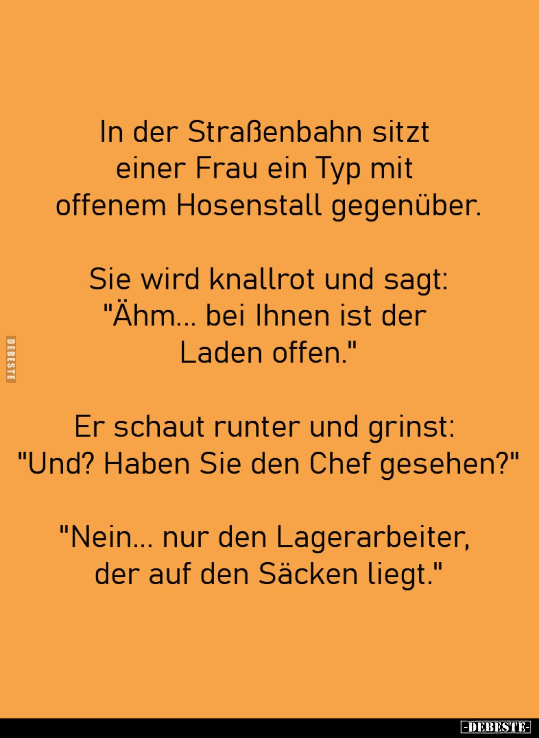 In der Straßenbahn sitzt 
einer Frau ein Typ mit 
offenem Hosenstall gegenüber.

Sie wird knallrot und sagt:
"Ähm.....