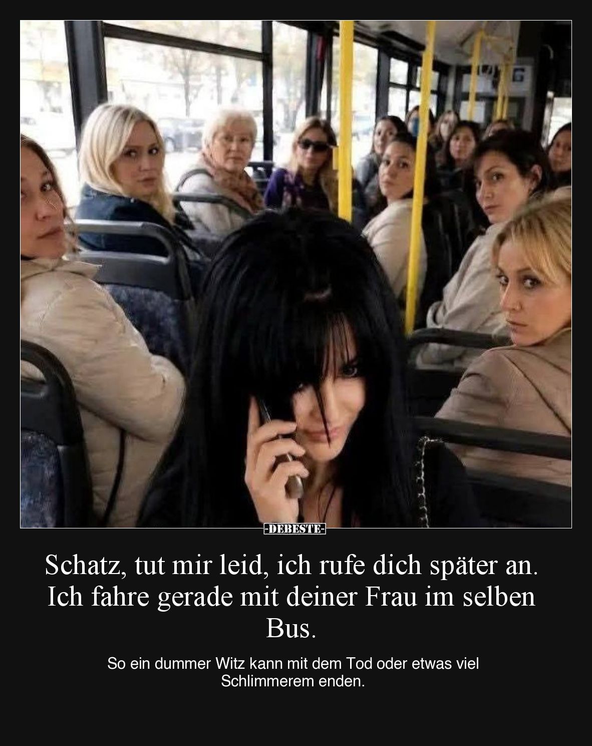 Schatz, tut mir leid, ich rufe dich später an. Ich fahre gerade mit deiner Frau im selben Bus.

So ein dummer Witz kann mit...