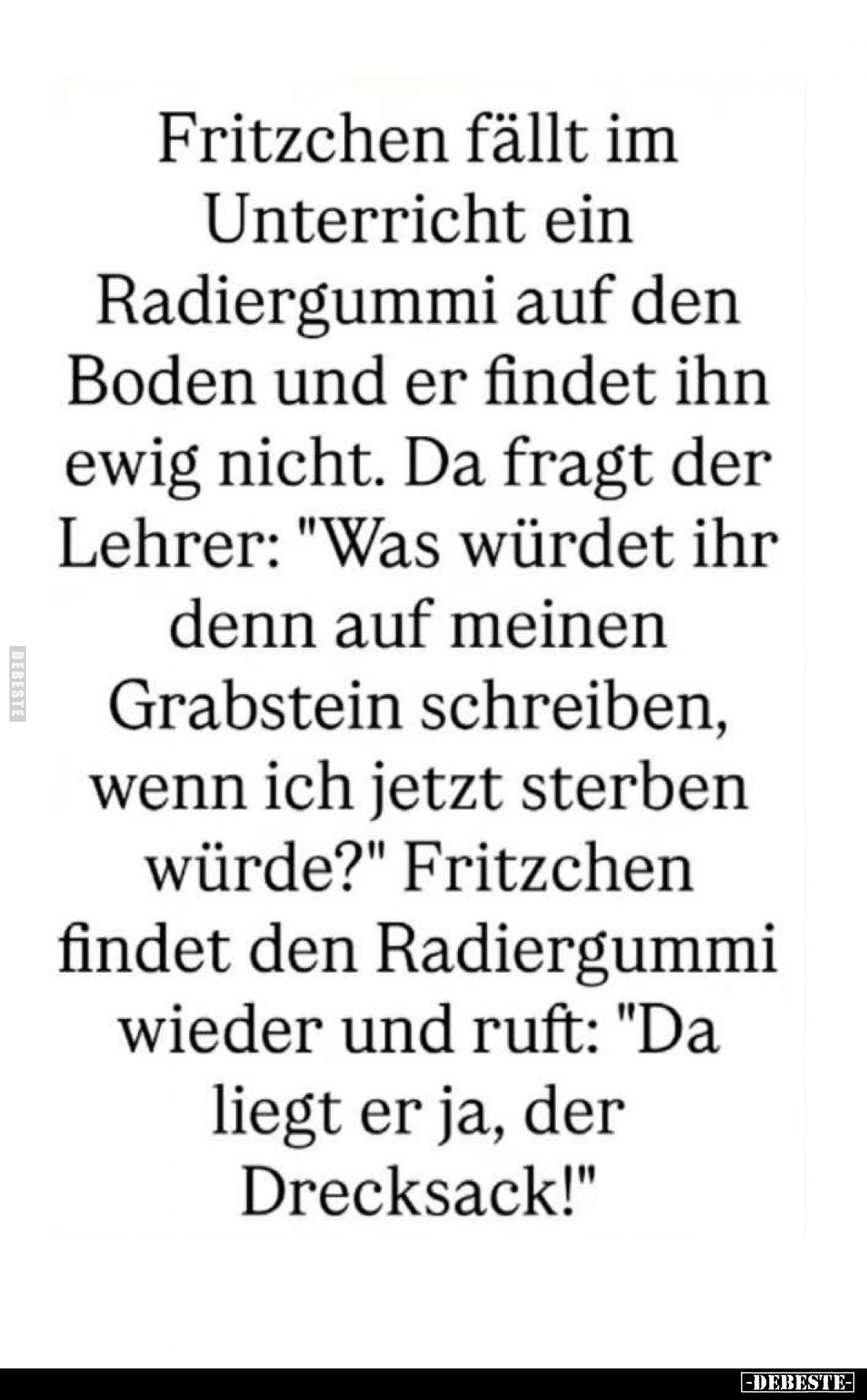 Fritzchen fällt im
Unterricht ein
Radiergummi auf den
Boden und er findet ihn
ewig nicht. Da fragt der
Lehrer: "Was...