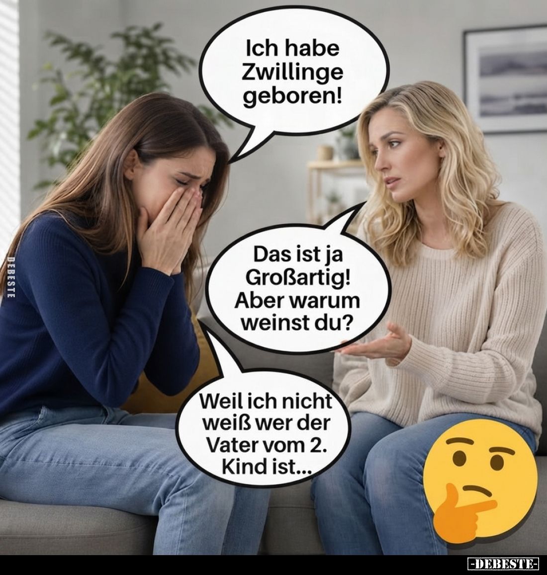 Ich habe Zwillinge geboren!
-
Das ist ja Großartig!
Aber warum weinst du?
-
Weil ich nicht weiß wer der Vater vom 2. Kin...
