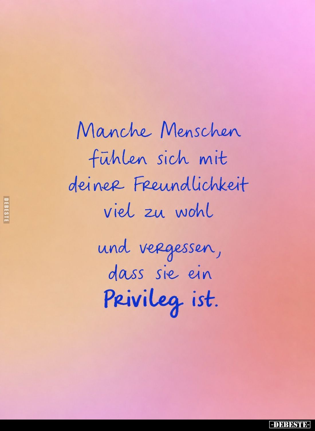 Manche Menschen fühlen sich mit deiner Freundlichkeit viel zu wohl und vergessen, dass sie ein
Privileg ist.