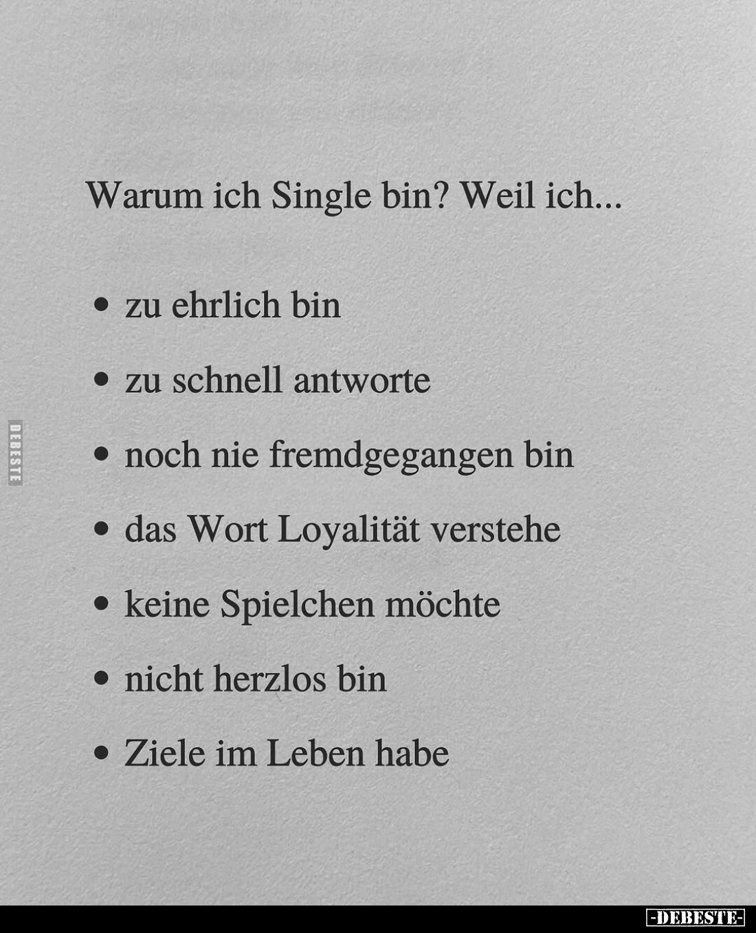 Warum ich Single bin? Weil ich...
zu ehrlich bin;
zu schnell antworte;
noch nie fremdgegangen bin;
das Wort Loyalität ver...