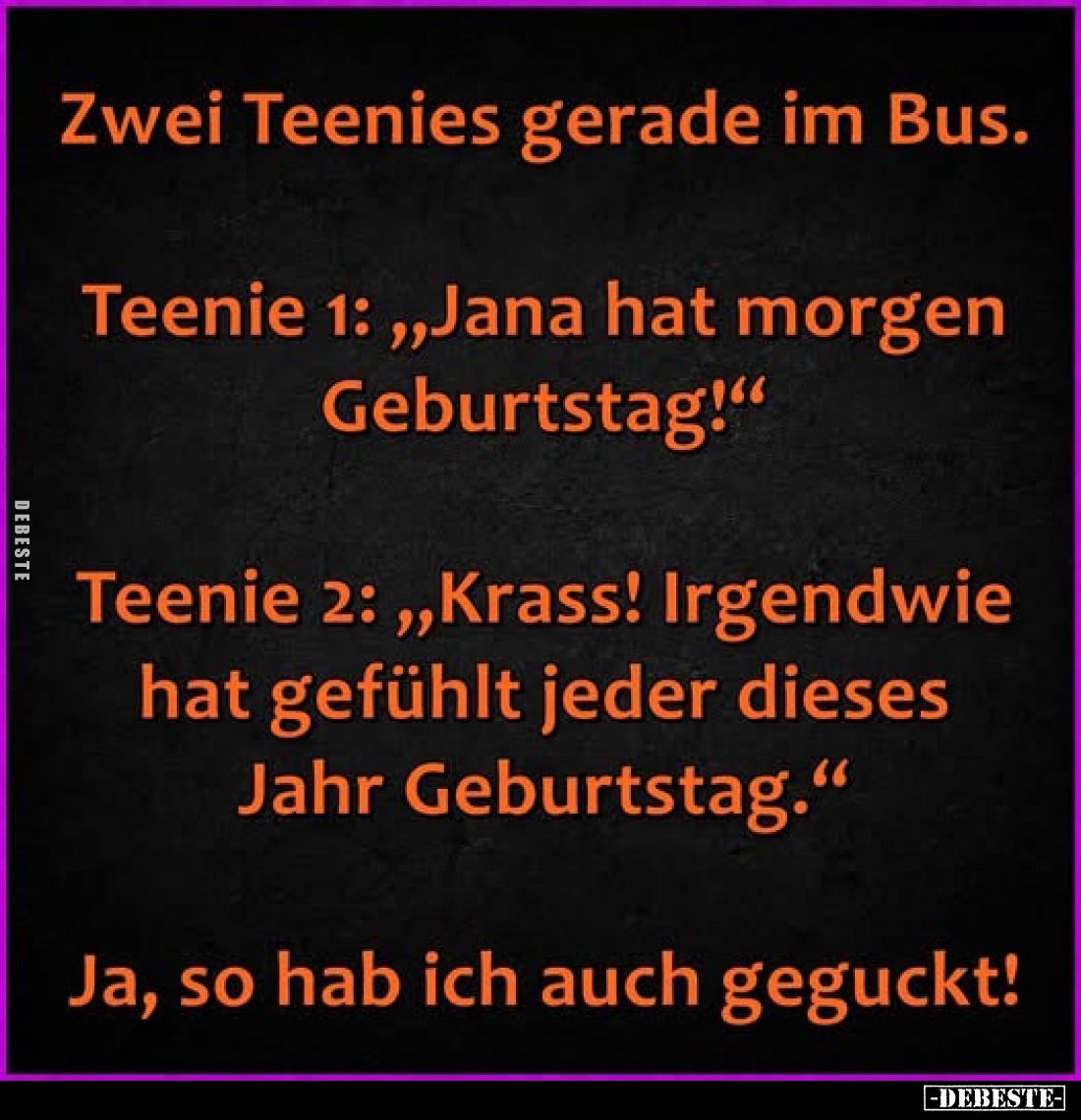 Zwei Teenies gerade im Bus.
Teenie 1: „Jana hat morgen Geburtstag!"
Teenie 2: „Krass! Irgendwie hat gefühlt jeder dies...