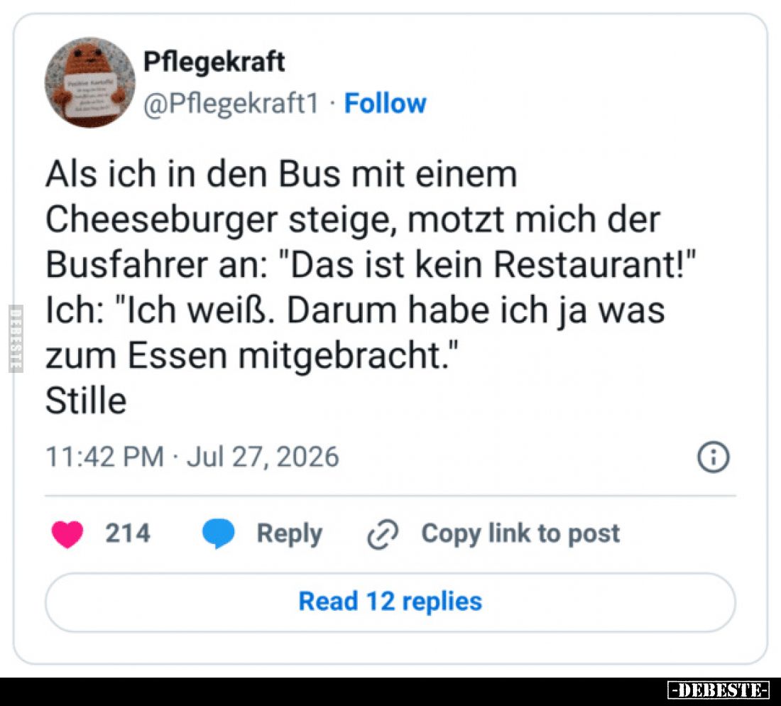 Als ich in den Bus mit einem Cheeseburger steige, motzt mich der Busfahrer an: "Das ist kein Restaurant!"
Ich: &qu...
