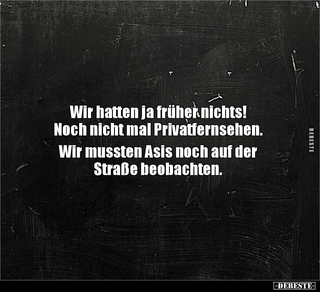 Wir hatten ja früher nichts! 
Noch nicht mal Privatfernsehen.

Wir mussten Asis noch auf der 
Straße beobachten.