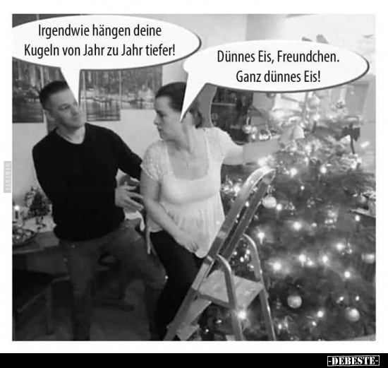 Irgendwie hängen deine Kugeln von Jahr zu Jahr tiefer!..