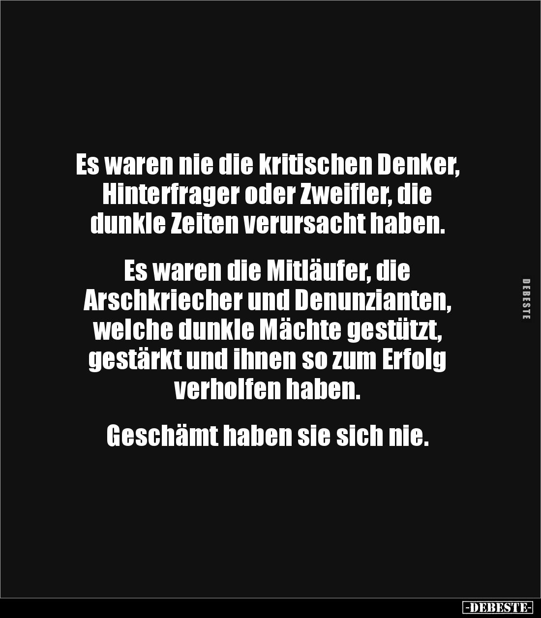 Es waren nie die kritischen Denker,
Hinterfrager oder Zweifler, die
dunkle Zeiten verursacht haben.


Es waren die Mitlä...